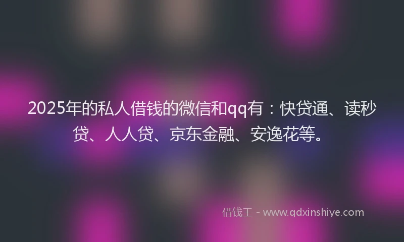 2025年的私人借钱的微信和qq有：快贷通、读秒贷、人人贷、京东金融、安逸花等。