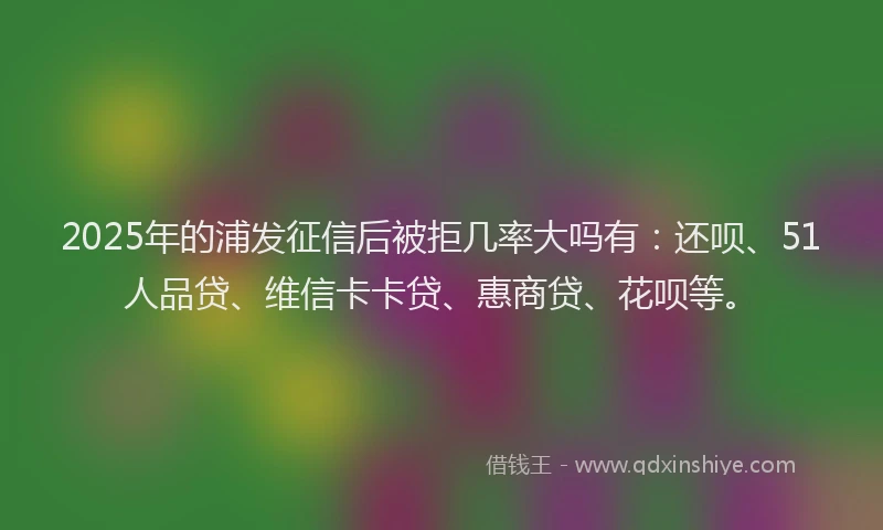 2025年的浦发征信后被拒几率大吗有：还呗、51人品贷、维信卡卡贷、惠商贷、花呗等。