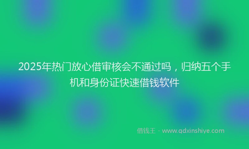 2025年热门放心借审核会不通过吗，归纳五个手机和身份证快速借钱软件