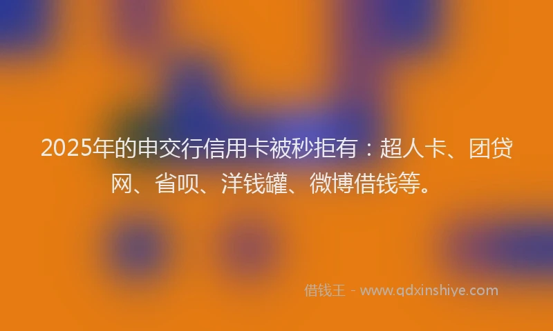 2025年的申交行信用卡被秒拒有：超人卡、团贷网、省呗、洋钱罐、微博借钱等。
