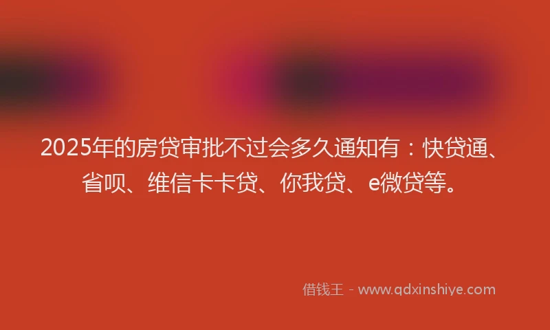 2025年的房贷审批不过会多久通知有：快贷通、省呗、维信卡卡贷、你我贷、e微贷等。