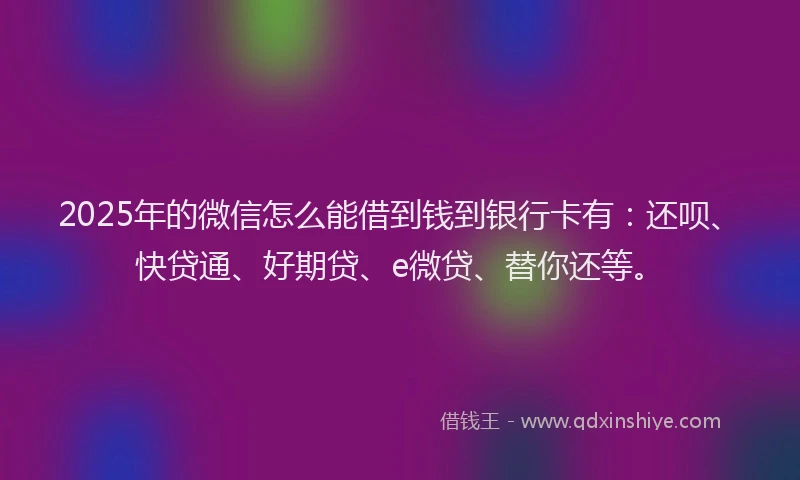 2025年的微信怎么能借到钱到银行卡有：还呗、快贷通、好期贷、e微贷、替你还等。