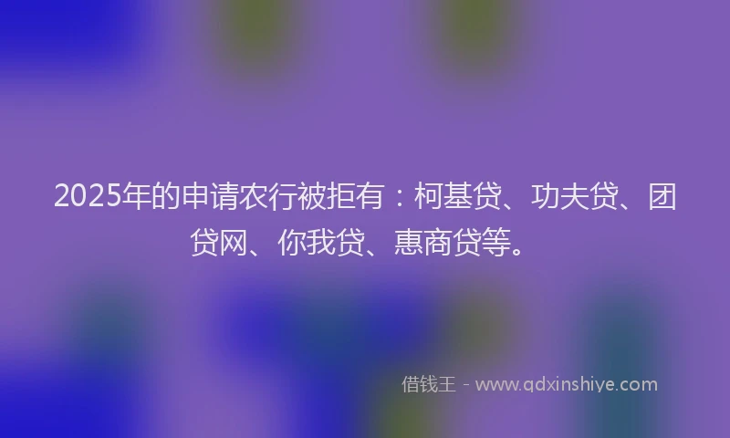 2025年的申请农行被拒有：柯基贷、功夫贷、团贷网、你我贷、惠商贷等。