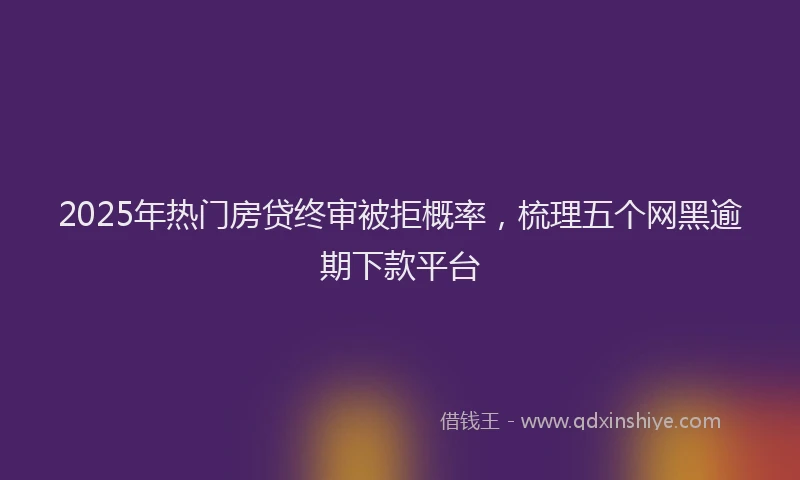 2025年热门房贷终审被拒概率，梳理五个网黑逾期下款平台