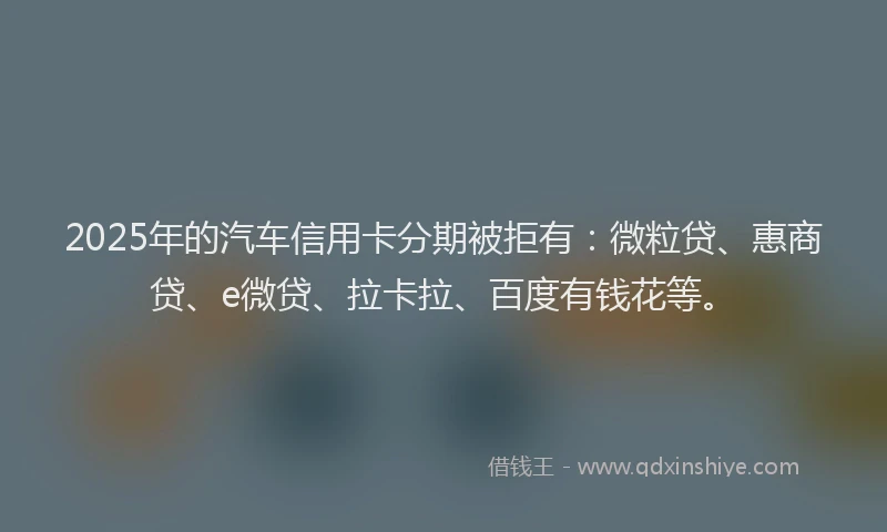 2025年的汽车信用卡分期被拒有：微粒贷、惠商贷、e微贷、拉卡拉、百度有钱花等。