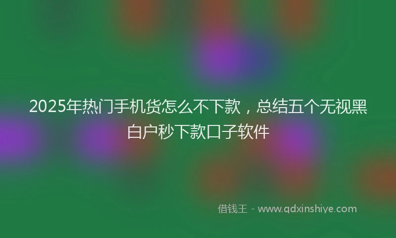 2025年热门手机货怎么不下款，总结五个无视黑白户秒下款口子软件