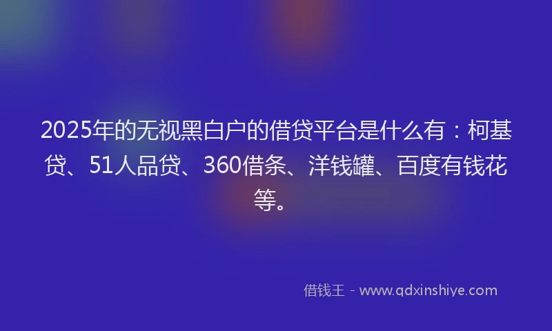 2025年的无视黑白户的借贷平台是什么有：柯基贷、51人品贷、360借条、洋钱罐、百度有钱花等。