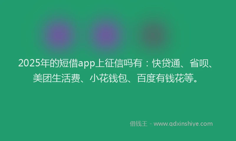 2025年的短借app上征信吗有：快贷通、省呗、美团生活费、小花钱包、百度有钱花等。