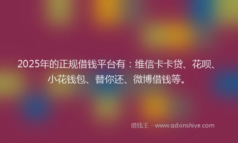 2025年的正规借钱平台有：维信卡卡贷、花呗、小花钱包、替你还、微博借钱等。