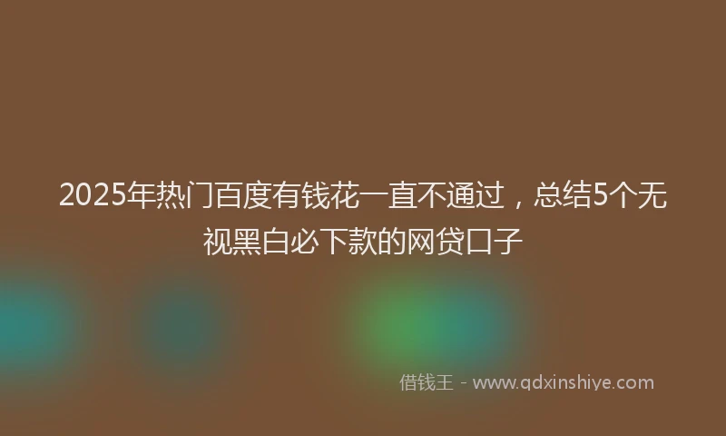 2025年热门百度有钱花一直不通过，总结5个无视黑白必下款的网贷口子