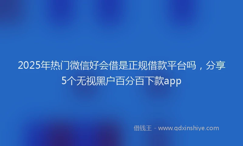 2025年热门微信好会借是正规借款平台吗，分享5个无视黑户百分百下款app