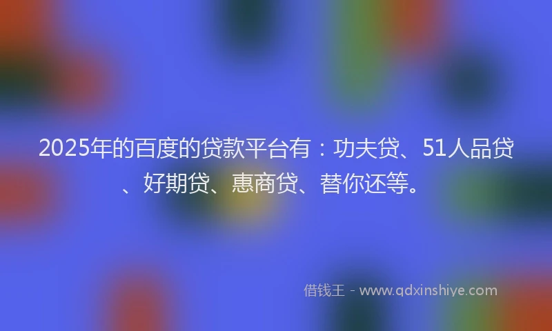 2025年的百度的贷款平台有：功夫贷、51人品贷、好期贷、惠商贷、替你还等。