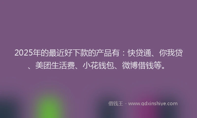 2025年的最近好下款的产品有：快贷通、你我贷、美团生活费、小花钱包、微博借钱等。