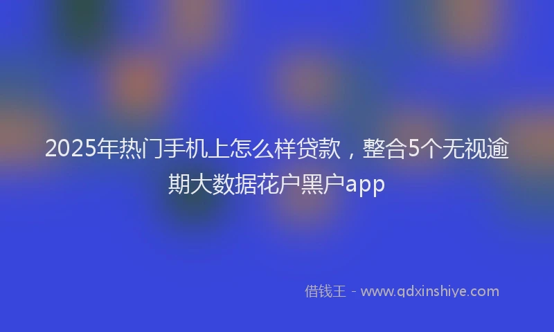 2025年热门手机上怎么样贷款，整合5个无视逾期大数据花户黑户app