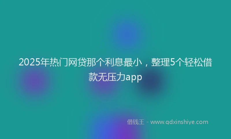 2025年热门网贷那个利息最小，整理5个轻松借款无压力app