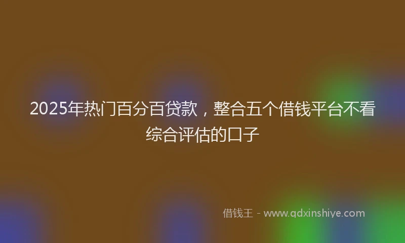 2025年热门百分百贷款，整合五个借钱平台不看综合评估的口子