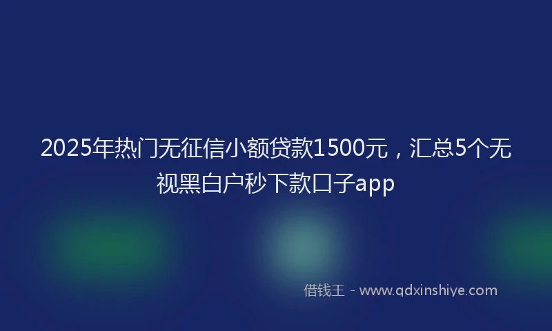 2025年热门无征信小额贷款1500元，汇总5个无视黑白户秒下款口子app