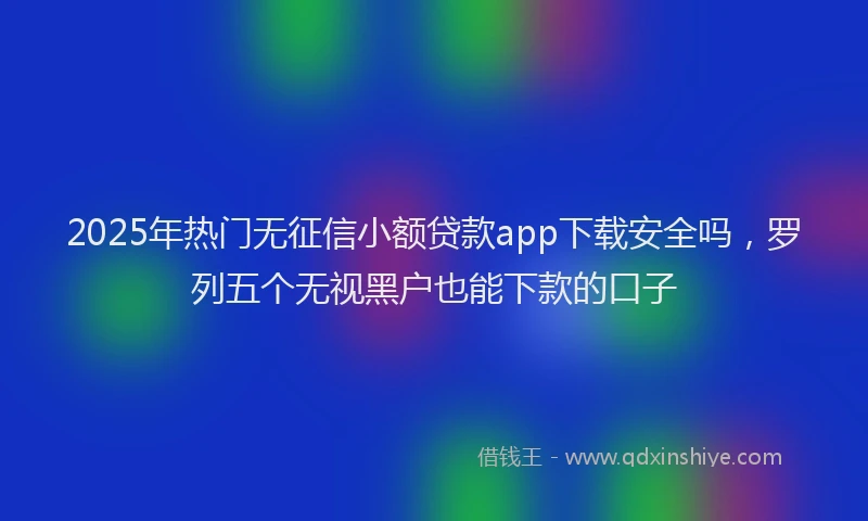 2025年热门无征信小额贷款app下载安全吗，罗列五个无视黑户也能下款的口子