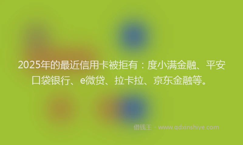 2025年的最近信用卡被拒有：度小满金融、平安口袋银行、e微贷、拉卡拉、京东金融等。