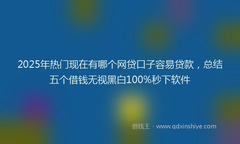 2025年热门现在有哪个网贷口子容易贷款，总结五个借钱无视黑白100%秒下软件