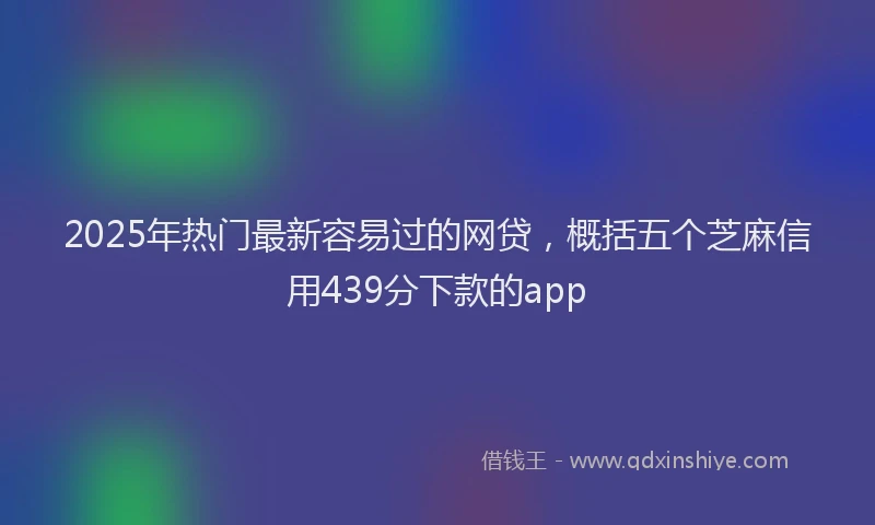 2025年热门最新容易过的网贷，概括五个芝麻信用439分下款的app