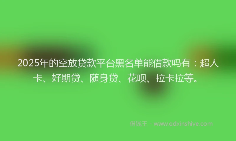 2025年的空放贷款平台黑名单能借款吗有：超人卡、好期贷、随身贷、花呗、拉卡拉等。