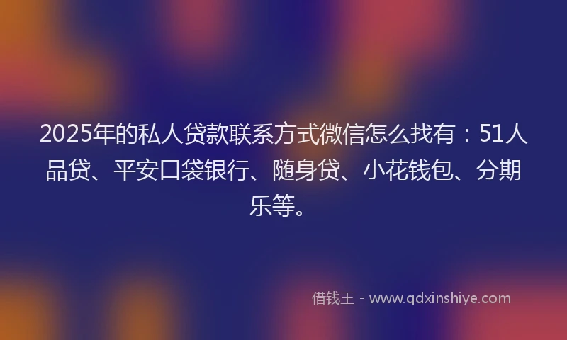 2025年的私人贷款联系方式微信怎么找有：51人品贷、平安口袋银行、随身贷、小花钱包、分期乐等。