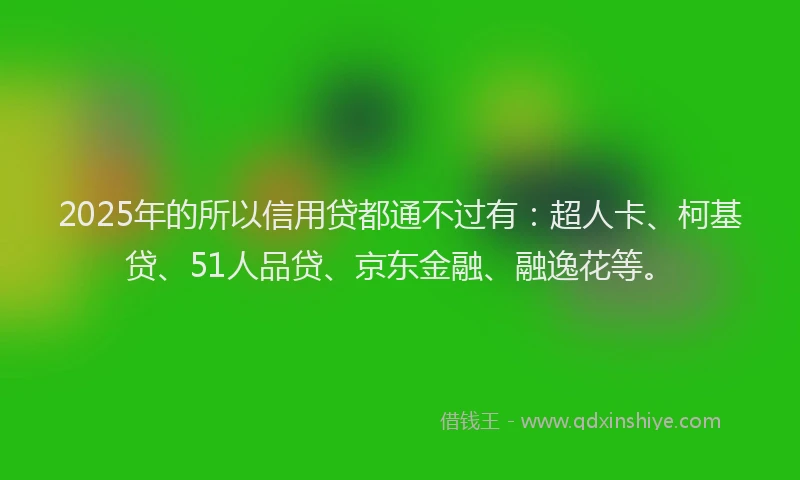 2025年的所以信用贷都通不过有：超人卡、柯基贷、51人品贷、京东金融、融逸花等。