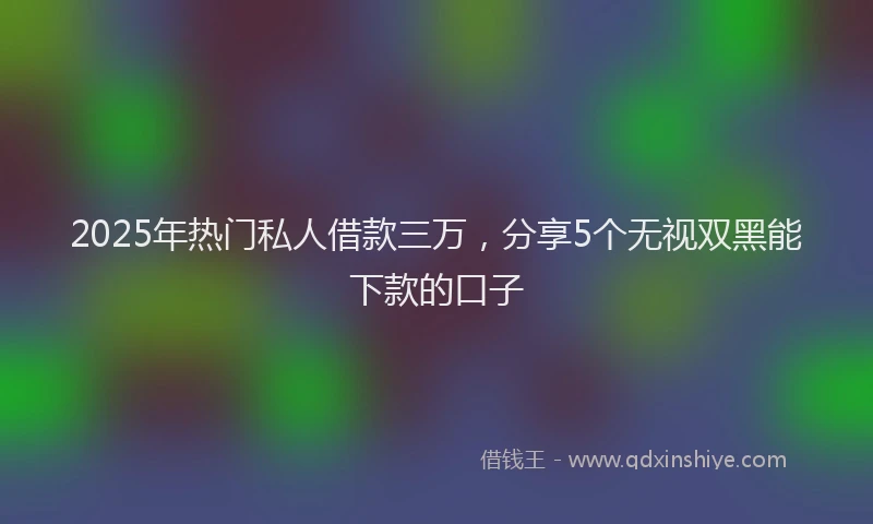 2025年热门私人借款三万，分享5个无视双黑能下款的口子