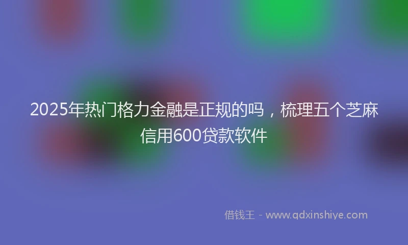 2025年热门格力金融是正规的吗，梳理五个芝麻信用600贷款软件
