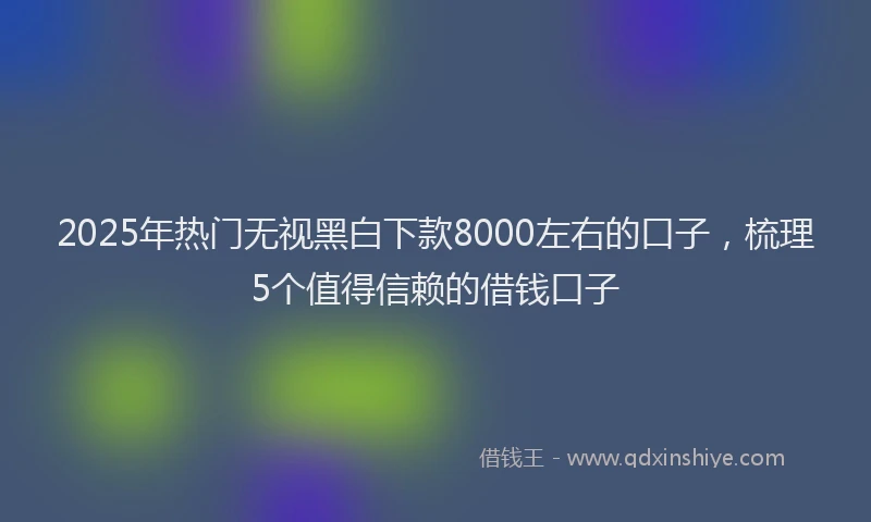 2025年热门无视黑白下款8000左右的口子，梳理5个值得信赖的借钱口子
