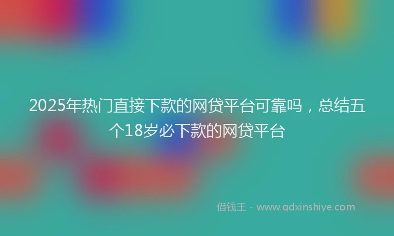2025年热门直接下款的网贷平台可靠吗，总结五个18岁必下款的网贷平台