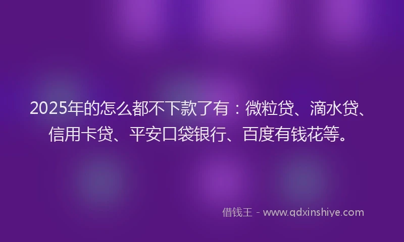 2025年的怎么都不下款了有：微粒贷、滴水贷、信用卡贷、平安口袋银行、百度有钱花等。