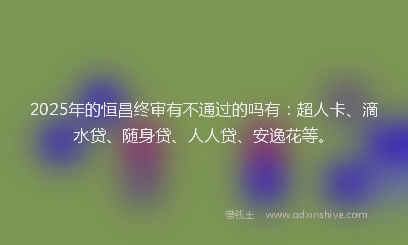 2025年的恒昌终审有不通过的吗有：超人卡、滴水贷、随身贷、人人贷、安逸花等。