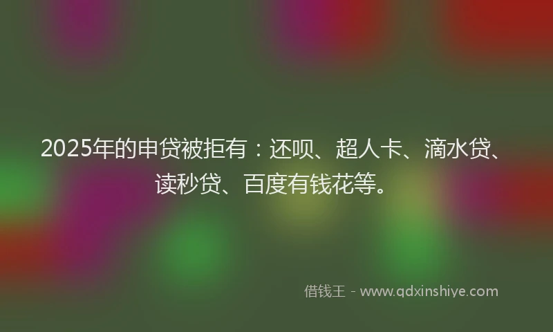 2025年的申贷被拒有：还呗、超人卡、滴水贷、读秒贷、百度有钱花等。