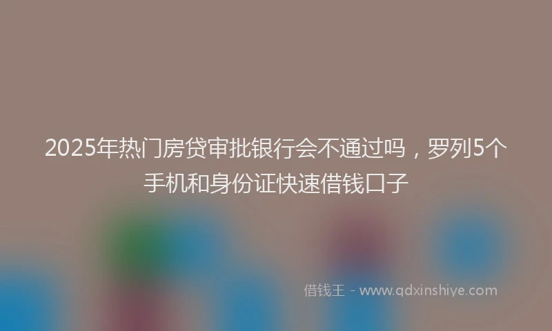 2025年热门房贷审批银行会不通过吗，罗列5个手机和身份证快速借钱口子