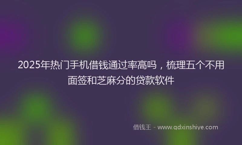 2025年热门手机借钱通过率高吗，梳理五个不用面签和芝麻分的贷款软件