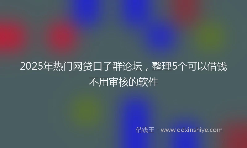 2025年热门网贷口子群论坛，整理5个可以借钱不用审核的软件