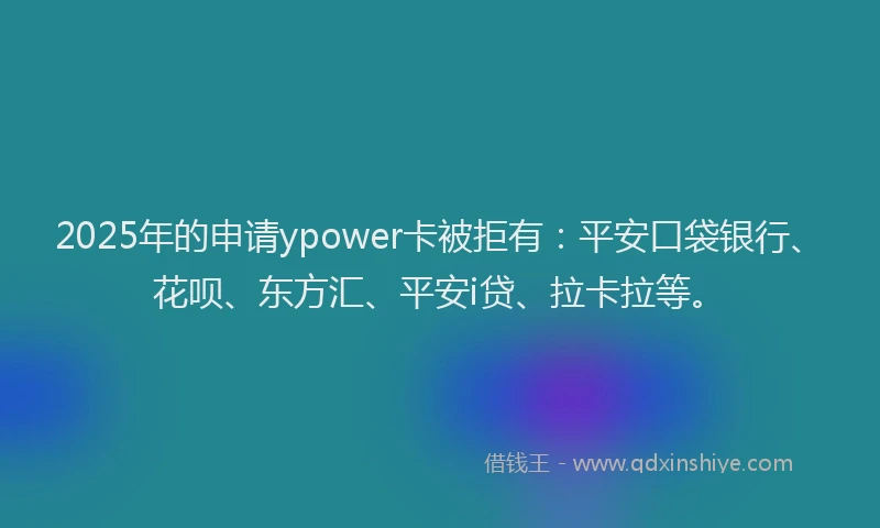 2025年的申请ypower卡被拒有：平安口袋银行、花呗、东方汇、平安i贷、拉卡拉等。