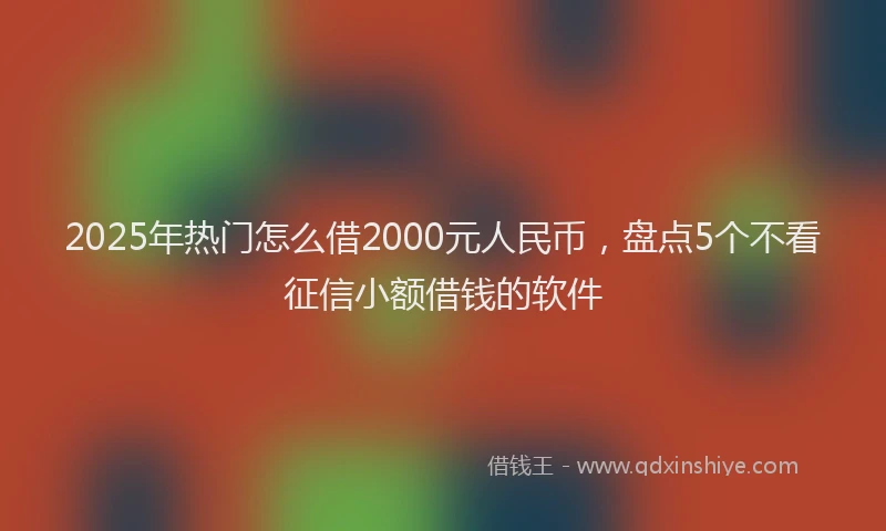 2025年热门怎么借2000元人民币，盘点5个不看征信小额借钱的软件