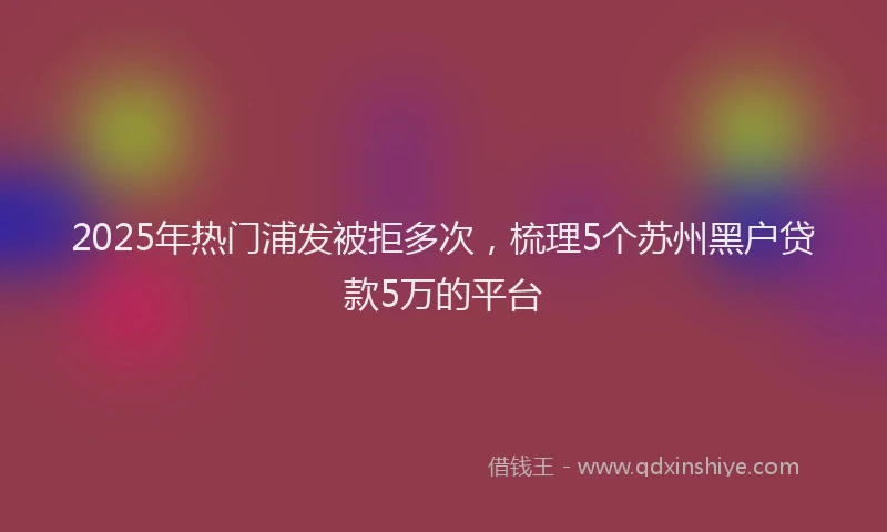 2025年热门浦发被拒多次，梳理5个苏州黑户贷款5万的平台