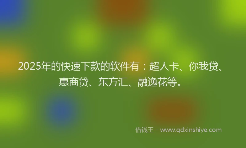 2025年的快速下款的软件有：超人卡、你我贷、惠商贷、东方汇、融逸花等。