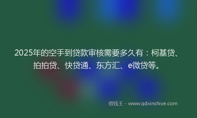 2025年的空手到贷款审核需要多久有：柯基贷、拍拍贷、快贷通、东方汇、e微贷等。