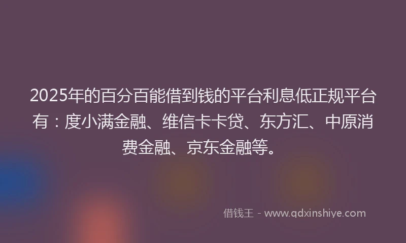 2025年的百分百能借到钱的平台利息低正规平台有：度小满金融、维信卡卡贷、东方汇、中原消费金融、京东金融等。