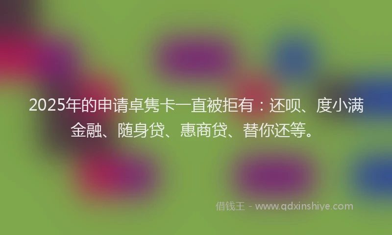 2025年的申请卓隽卡一直被拒有：还呗、度小满金融、随身贷、惠商贷、替你还等。