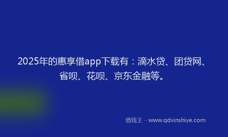 2025年的惠享借app下载有：滴水贷、团贷网、省呗、花呗、京东金融等。