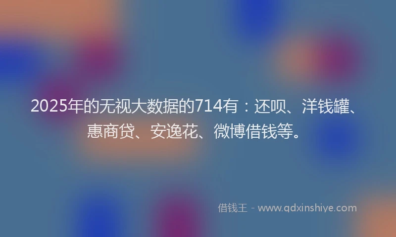 2025年的无视大数据的714有：还呗、洋钱罐、惠商贷、安逸花、微博借钱等。