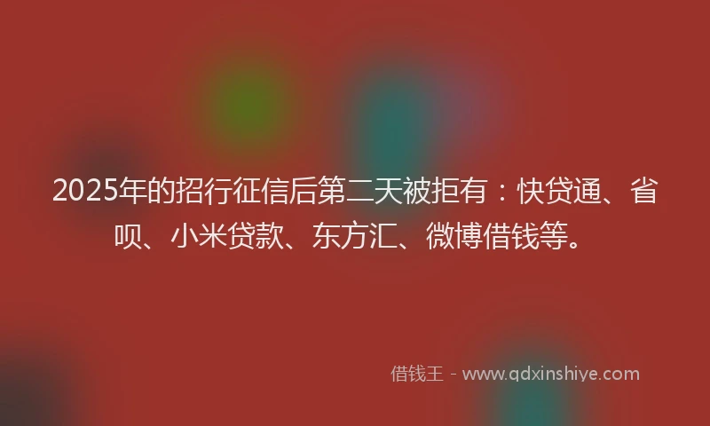 2025年的招行征信后第二天被拒有：快贷通、省呗、小米贷款、东方汇、微博借钱等。