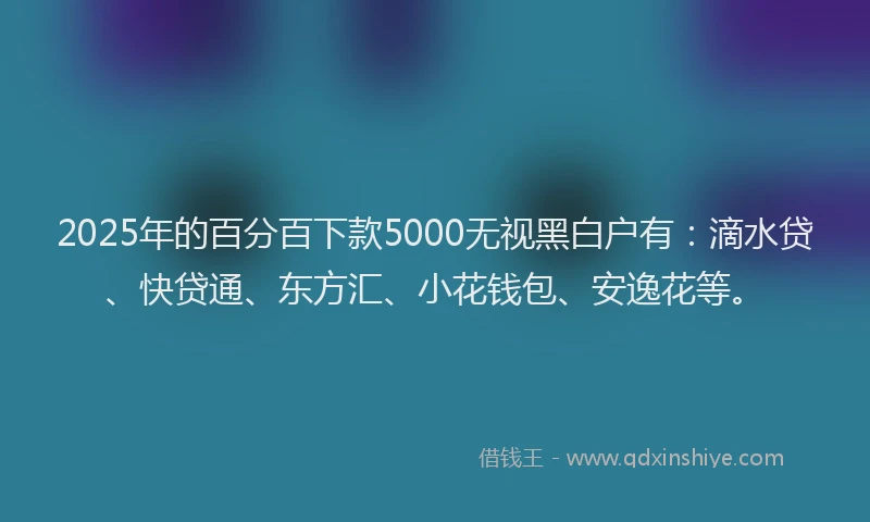 2025年的百分百下款5000无视黑白户有：滴水贷、快贷通、东方汇、小花钱包、安逸花等。