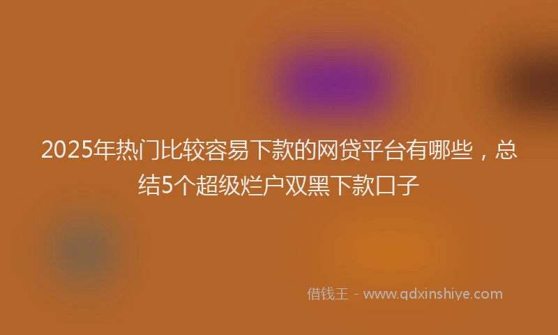 2025年热门比较容易下款的网贷平台有哪些，总结5个超级烂户双黑下款口子